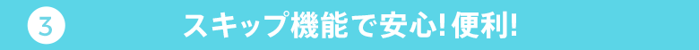 03 スキップ機能で安心！便利！