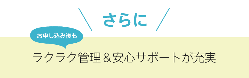 さらにお申し込み後もラクラク管理＆安心サポートが充実