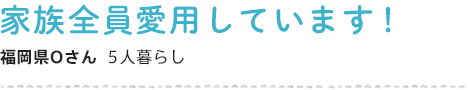 家族全員愛用しています！ 福岡県Oさん  5人暮らし