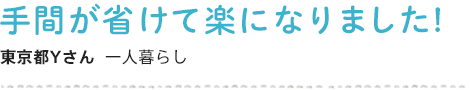 手間が省けて楽になりました! 東京都Yさん  一人暮らし