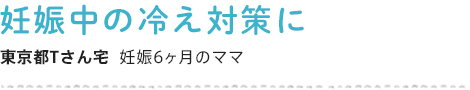 妊娠中の冷え対策に 東京都Tさん宅  妊娠6ヶ月のママ