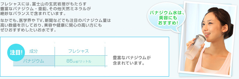 フレシャスには、富士山の玄武岩層がもたらす
豊富なバナジウム・亜鉛、その他天然ミネラルが絶妙なバランスで含まれています。なかでも、医学界やTV、新聞などでも注目のバナジウムや、
日々不足しがちな亜鉛の量は高い数値を示しており、美容や健康に関心の高い方にもぜひおすすめしたいお水です。