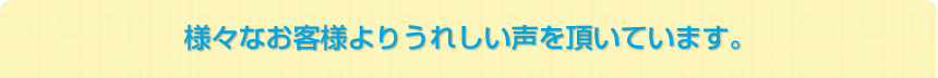 様々なお客様よりうれしい声を頂いています。