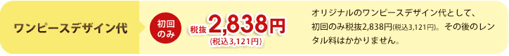ワンピースデザイン代　初回のみ¥2,980　オリジナルのワンピースデザイン代として、初回のみ2,980円。その後のレンタル料はかかりません。 
