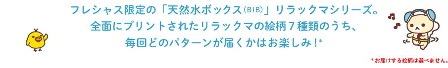 フレシャス限定の「天然水ボックス(BIB)」リラックマシリーズ。全面にプリントされたリラックマの絵柄7種類のうち、毎回どのパターンが届くかはお楽しみ!*