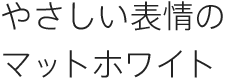 やさしい表情のマットホワイト