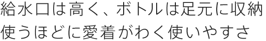 給水口は高く、ボトルは足元に内蔵使うほどに愛着がわく使いやすさ