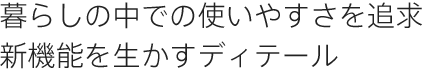 暮らしの中での使いやすさを追求新機能を生かすディテール