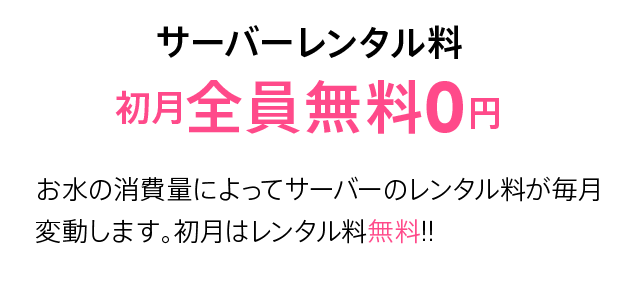 サーバーレンタル料 初月全員無料0円 お水の消費量によってサーバーのレンタル料が毎月変動します。初月はレンタル料無料!!