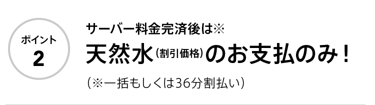 ポイント2 サーバー料金完済後は※天然水（割引価格）のお支払のみ！ （※一括もしくは36分割払い）