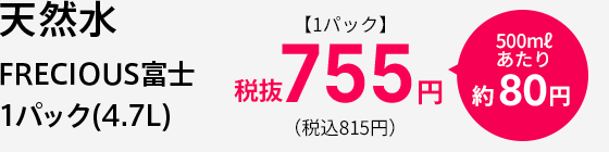 天然水 FRECIOUS富士 1パック(4.7L) 【1パック】税抜 755円 500mlあたり 約80円