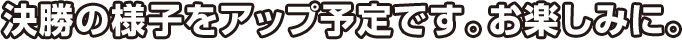 決勝の様子をアップ予定です。お楽しみに。