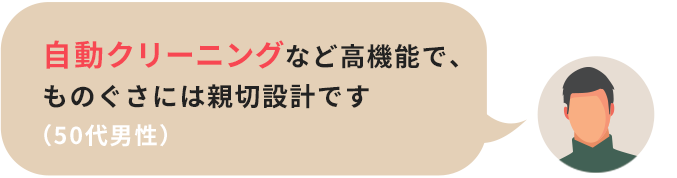 自動クリーニングなど高機能で、ものぐさには親切設計です（50代男性）