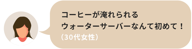 コーヒーが淹れられるウォーターサーバーなんて初めて！（30代女性）