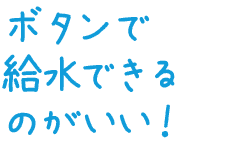 ボタンで給水できるのがいい！