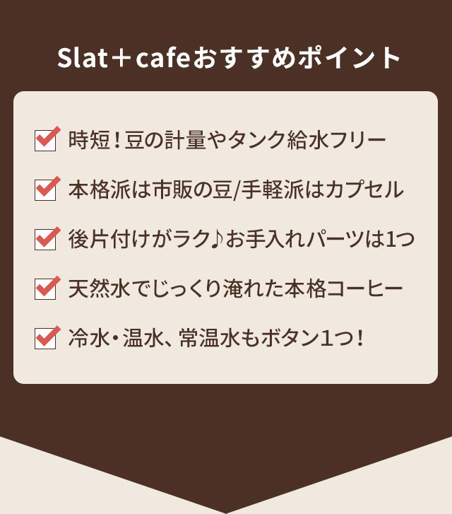 Slat+cafeおすすめポイント 時短！豆の計量やタンク給水フリー。本格派は市販の豆/手軽派はカプセル。後片付けがラク♪お手入れパーツは1つ。天然水でじっくり淹れた本格コーヒー。冷水・温水、常温水もボタン１つ！