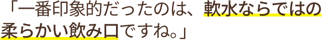 「一番印象的だったのは、軟水ならではの柔らかい飲み口ですね。