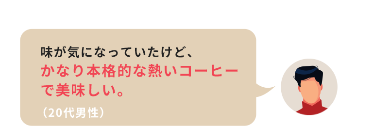 味が気になっていたけど、かなり本格的な熱いコーヒーで美味しい。（20代男性）