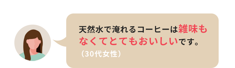 天然水で入れるコーヒーは雑味もなくてとてもおいしいです。（30代女性）