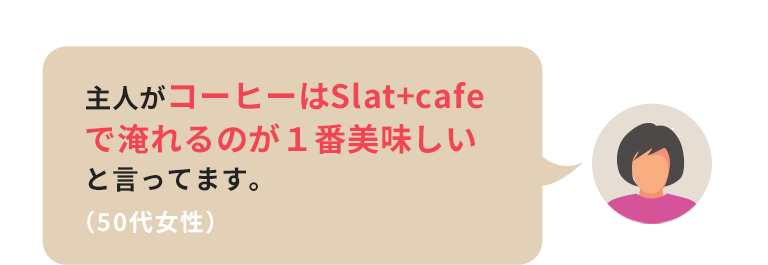 主人がコーヒーはSlat+cafeで淹れるのが１番美味しいと言ってます。（50代女性）