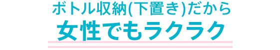 ボトル収納(下置き)だから女性でもラクラク