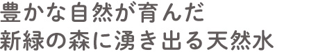 豊かな自然が育んだ新緑の森に湧き出る天然水