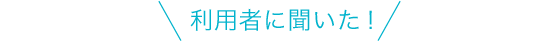 利用者に聞いた！